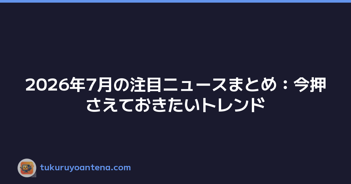 2026年7月の注目ニュースまとめ：今押さえておきたいトレンド