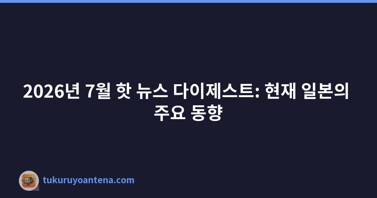 2026년 7월 핫 뉴스 다이제스트: 현재 일본의 주요 동향