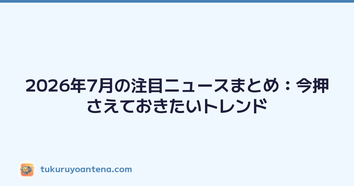 2026年7月の注目ニュースまとめ：今押さえておきたいトレンド