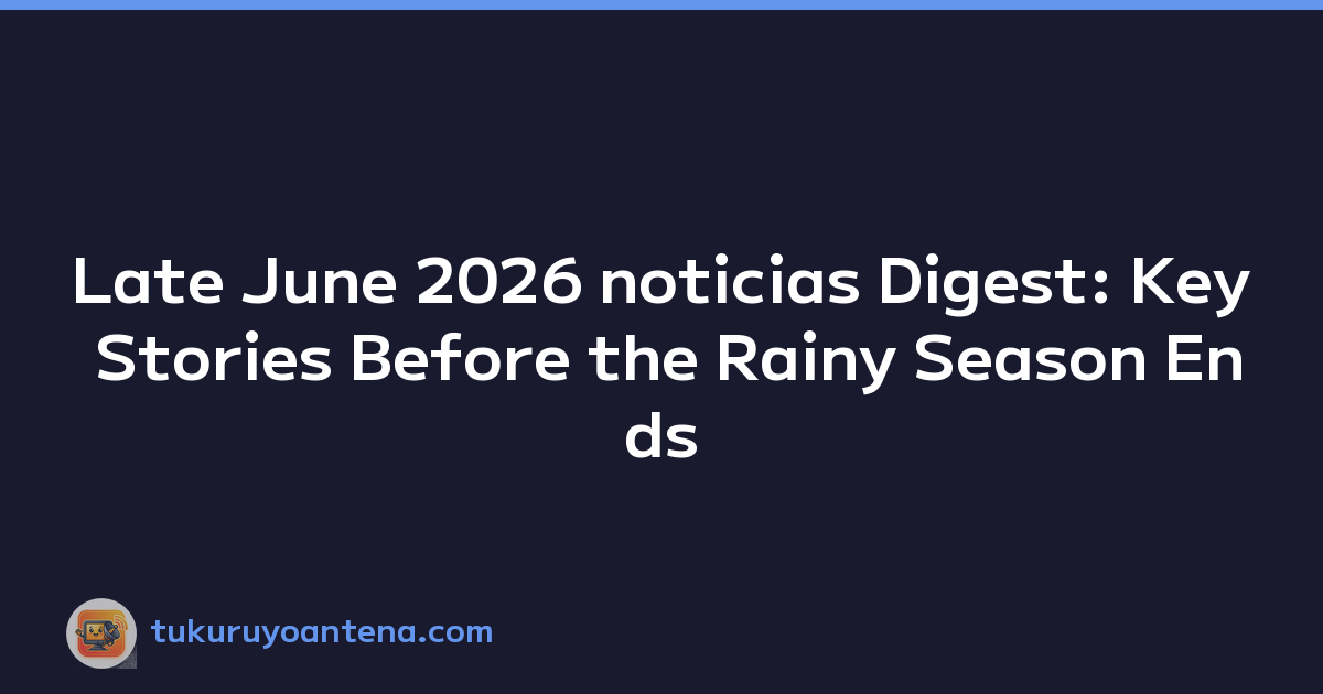 Late June 2026 noticias Digest: Key Stories Before the Rainy Season Ends