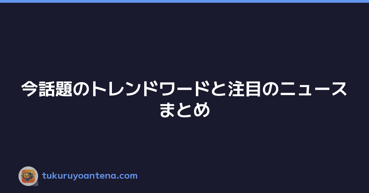 今話題のトレンドワードと注目のニュースまとめ